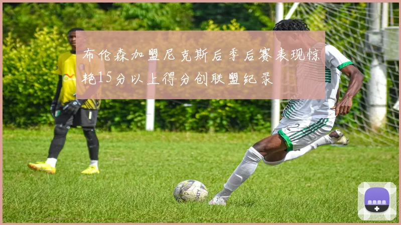 布伦森加盟尼克斯后季后赛表现惊艳15分以上得分创联盟纪录