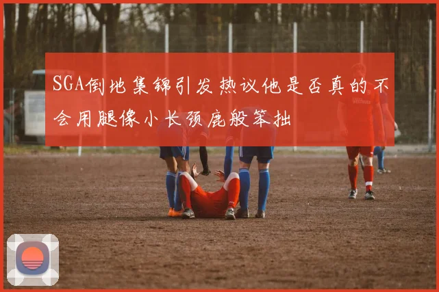 SGA倒地集锦引发热议他是否真的不会用腿像小长颈鹿般笨拙