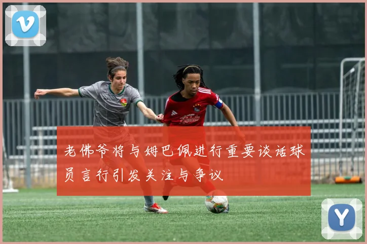 老佛爷将与姆巴佩进行重要谈话球员言行引发关注与争议