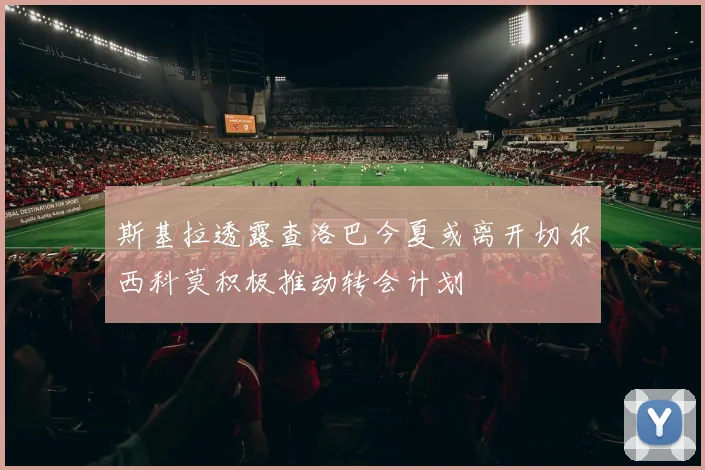 斯基拉透露查洛巴今夏或离开切尔西科莫积极推动转会计划