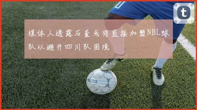 媒体人透露石奎或将直接加盟NBL球队以避开四川队困境