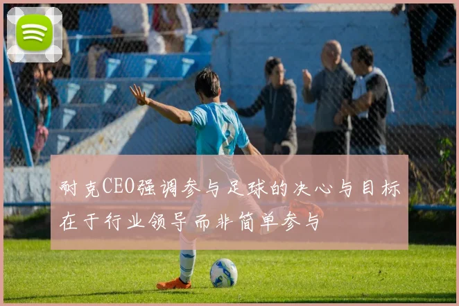 耐克CEO强调参与足球的决心与目标在于行业领导而非简单参与