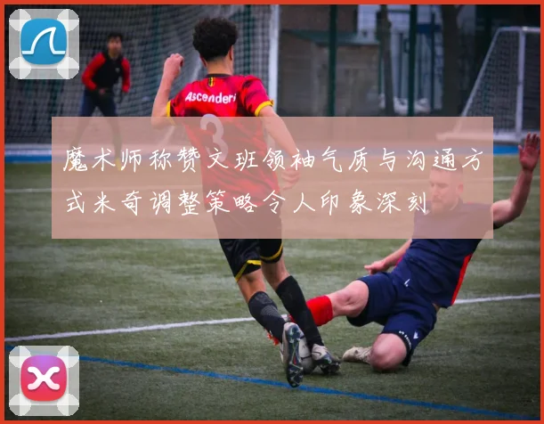 魔术师称赞文班领袖气质与沟通方式米奇调整策略令人印象深刻