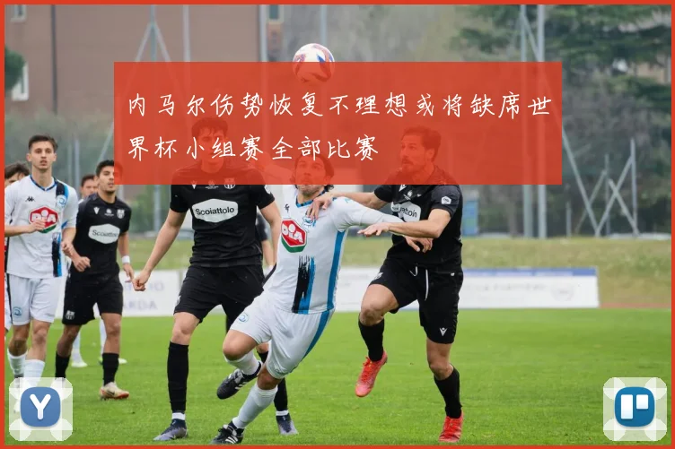 内马尔伤势恢复不理想或将缺席世界杯小组赛全部比赛