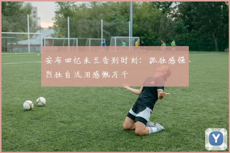 安布回忆米兰告别时刻：孤独感强烈独自流泪感慨万千