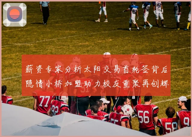 薪资专家分析太阳交易首轮签背后隐情小桥加盟助力校友重聚再创辉煌