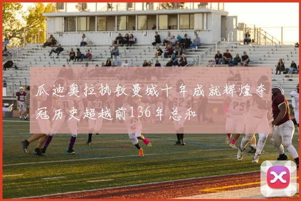 瓜迪奥拉执教曼城十年成就辉煌夺冠历史超越前136年总和