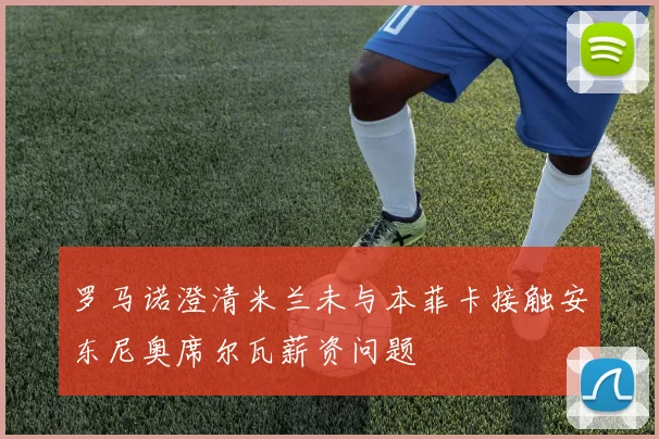罗马诺澄清米兰未与本菲卡接触安东尼奥席尔瓦薪资问题