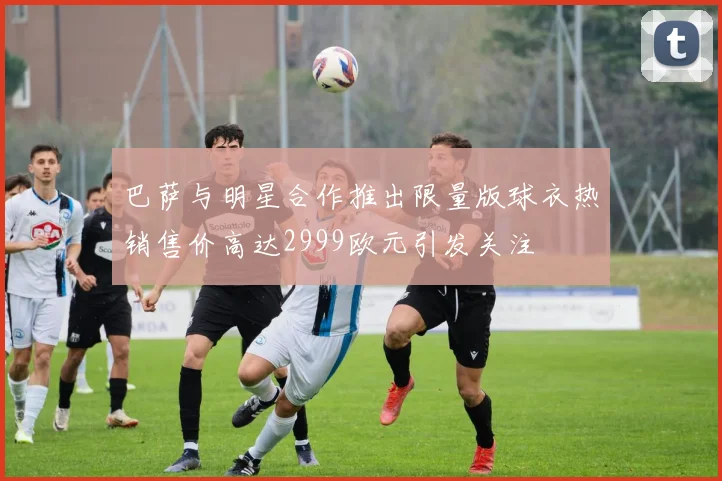 巴萨与明星合作推出限量版球衣热销售价高达2999欧元引发关注
