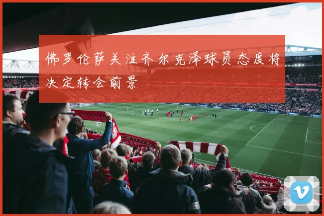 佛罗伦萨关注齐尔克泽球员态度将决定转会前景