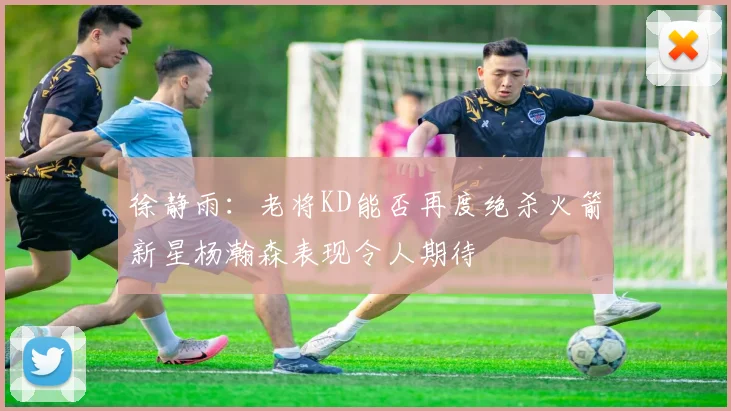 徐静雨：老将KD能否再度绝杀火箭新星杨瀚森表现令人期待