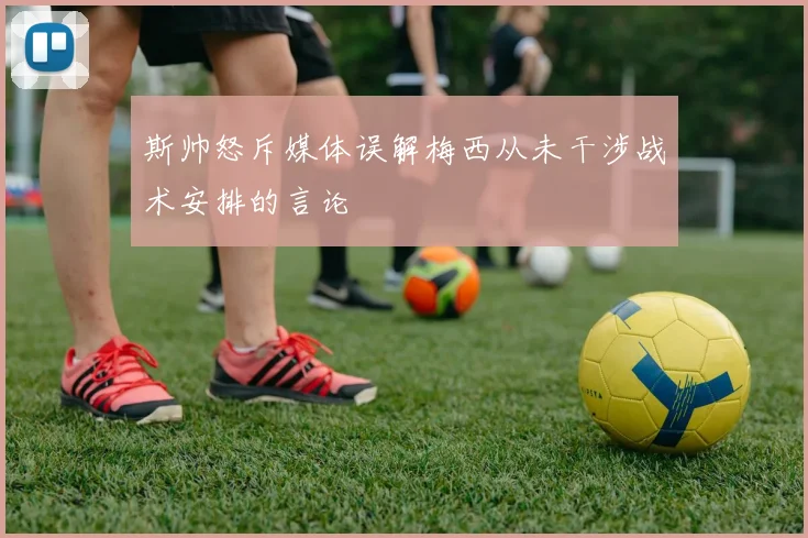 斯帅怒斥媒体误解梅西从未干涉战术安排的言论