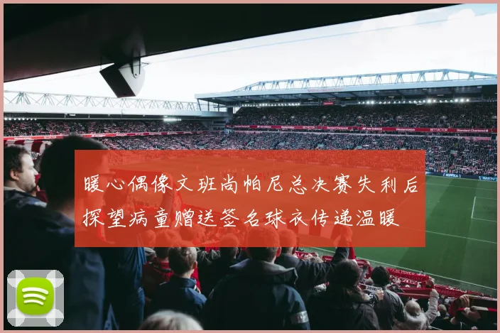 暖心偶像文班尚帕尼总决赛失利后探望病童赠送签名球衣传递温暖