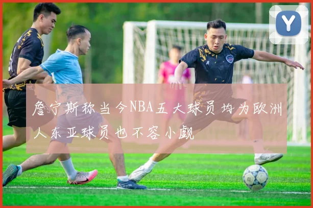 詹宁斯称当今NBA五大球员均为欧洲人东亚球员也不容小觑