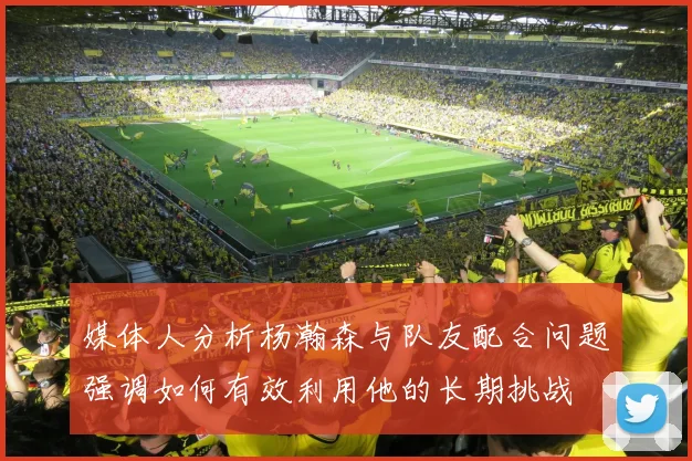 媒体人分析杨瀚森与队友配合问题强调如何有效利用他的长期挑战