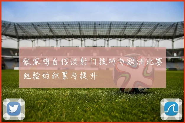 张家鸣自信谈射门技巧与欧洲比赛经验的积累与提升