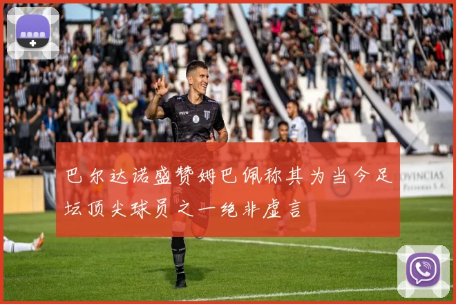 巴尔达诺盛赞姆巴佩称其为当今足坛顶尖球员之一绝非虚言