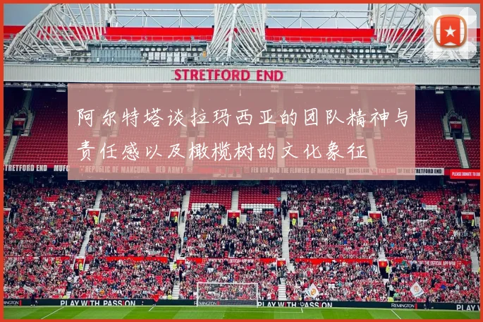 阿尔特塔谈拉玛西亚的团队精神与责任感以及橄榄树的文化象征