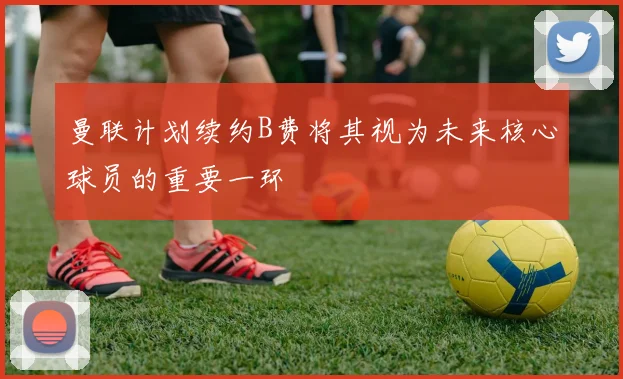 曼联计划续约B费将其视为未来核心球员的重要一环
