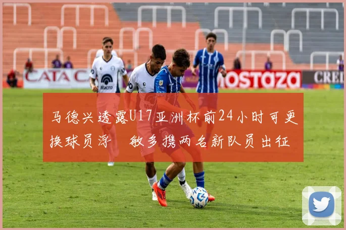 马德兴透露U17亚洲杯前24小时可更换球员浮嶋敏多携两名新队员出征