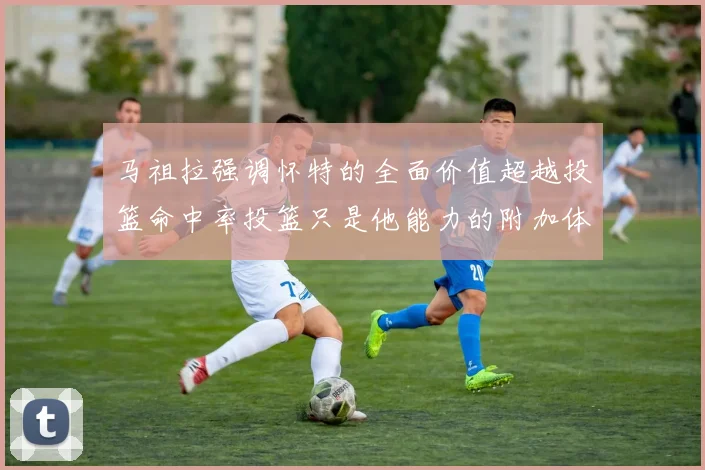 马祖拉强调怀特的全面价值超越投篮命中率投篮只是他能力的附加体现