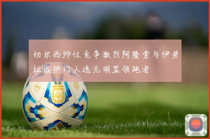 切尔西帅位竞争激烈阿隆索与伊劳拉成热门人选无明显领跑者