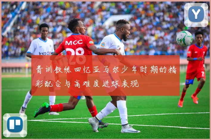青训教练回忆亚马尔少年时期的精彩配合与高难度进球表现