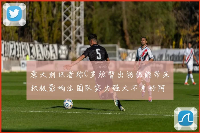 意大利记者称C罗短暂出场仍能带来积极影响法国队实力强大不看好阿根廷表现