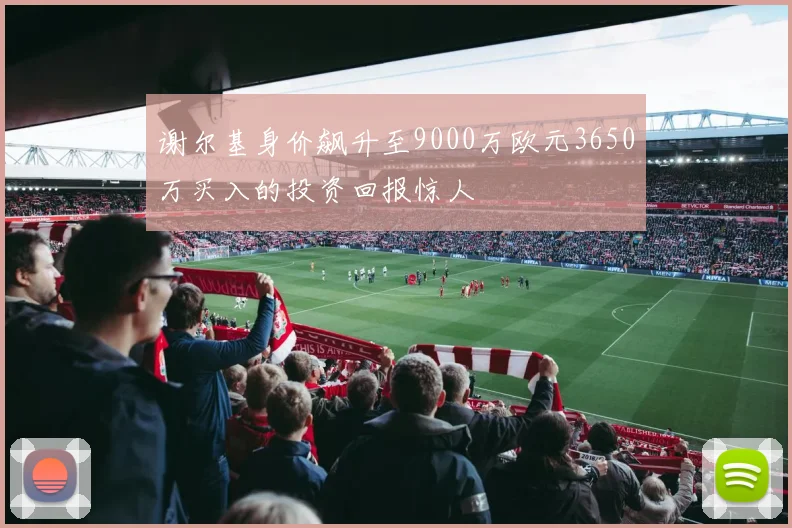 谢尔基身价飙升至9000万欧元3650万买入的投资回报惊人
