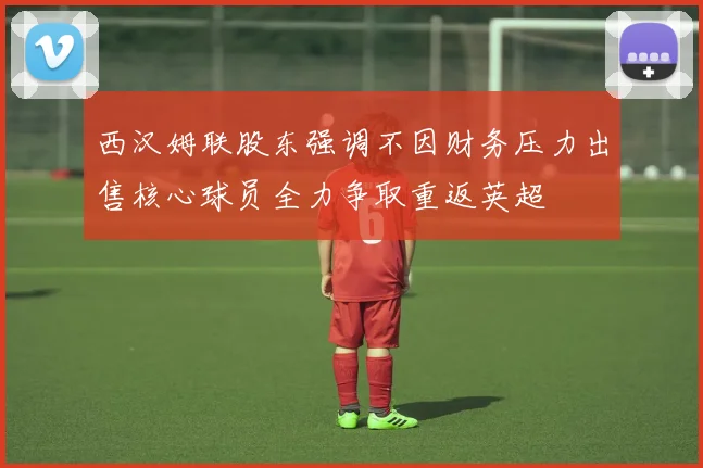 西汉姆联股东强调不因财务压力出售核心球员全力争取重返英超