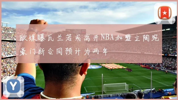欧媒曝瓦兰若或离开NBA加盟立陶宛豪门新合同预计为两年